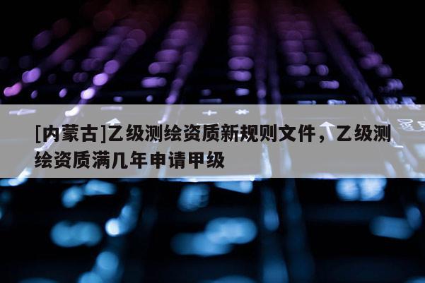 [内蒙古]乙级测绘资质新规则文件，乙级测绘资质满几年申请甲级