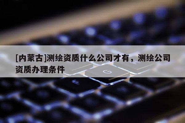 [内蒙古]测绘资质什么公司才有，测绘公司资质办理条件