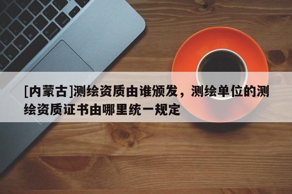 [内蒙古]测绘资质由谁颁发，测绘单位的测绘资质证书由哪里统一规定