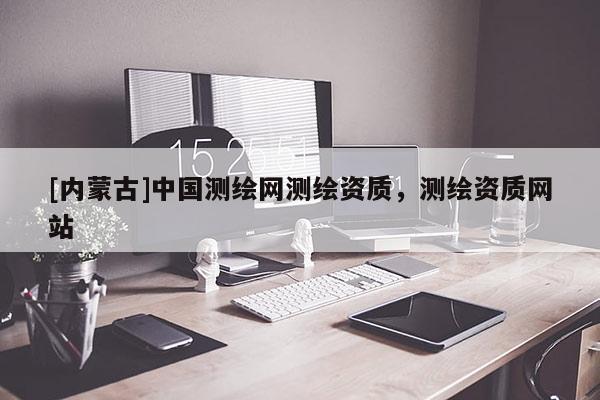 [内蒙古]中国测绘网测绘资质，测绘资质网站