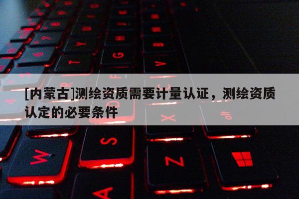 [内蒙古]测绘资质需要计量认证，测绘资质认定的必要条件