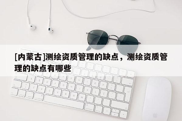 [内蒙古]测绘资质管理的缺点，测绘资质管理的缺点有哪些