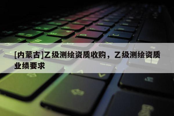 [内蒙古]乙级测绘资质收购，乙级测绘资质业绩要求