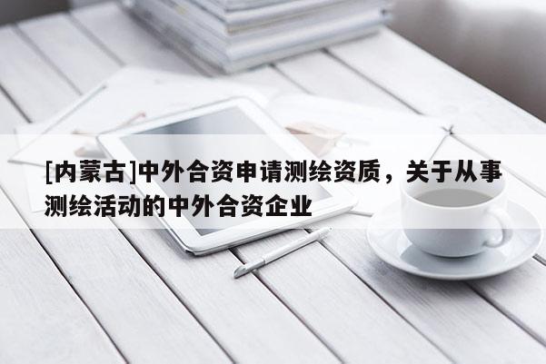 [内蒙古]中外合资申请测绘资质，关于从事测绘活动的中外合资企业