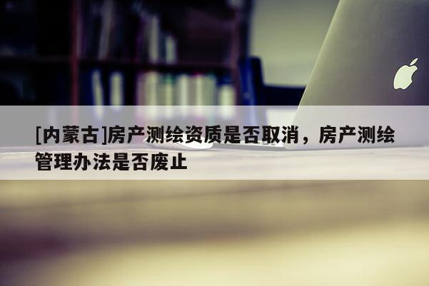 [内蒙古]房产测绘资质是否取消，房产测绘管理办法是否废止