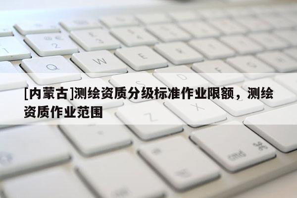[内蒙古]测绘资质分级标准作业限额，测绘资质作业范围