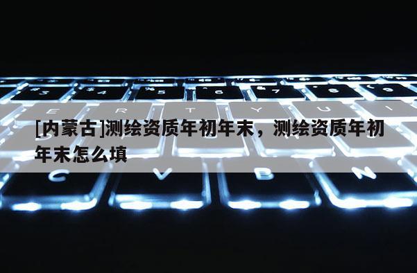 [内蒙古]测绘资质年初年末，测绘资质年初年末怎么填