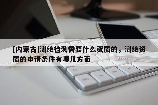 [内蒙古]测绘检测需要什么资质的，测绘资质的申请条件有哪几方面