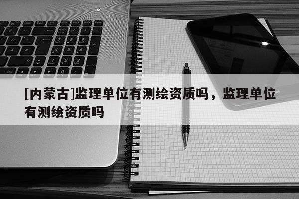 [内蒙古]监理单位有测绘资质吗，监理单位有测绘资质吗