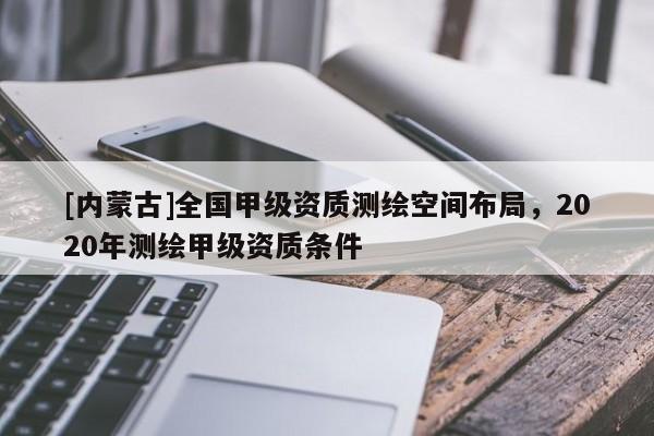 [内蒙古]全国甲级资质测绘空间布局，2020年测绘甲级资质条件