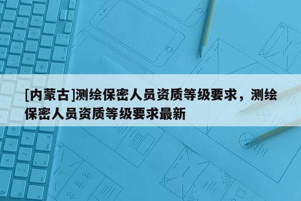 [内蒙古]测绘保密人员资质等级要求，测绘保密人员资质等级要求最新