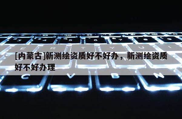 [内蒙古]新测绘资质好不好办，新测绘资质好不好办理