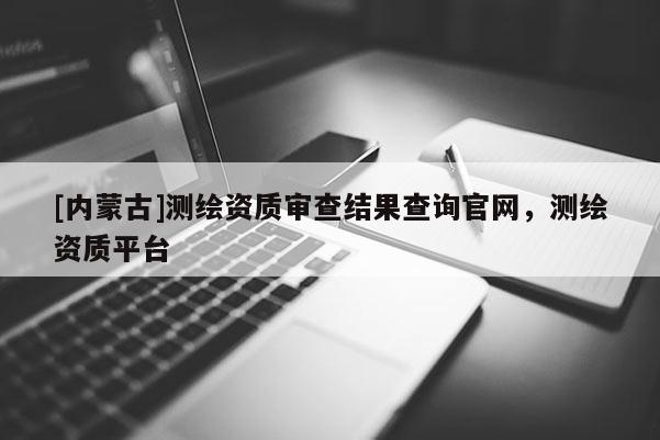 [内蒙古]测绘资质审查结果查询官网，测绘资质平台