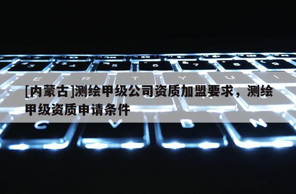 [内蒙古]测绘甲级公司资质加盟要求，测绘甲级资质申请条件