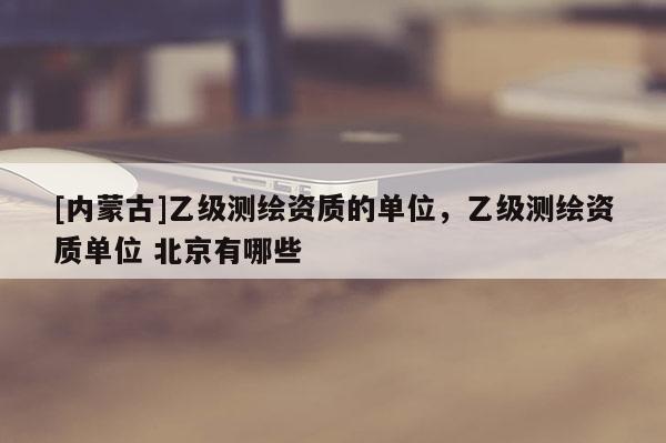 [内蒙古]乙级测绘资质的单位，乙级测绘资质单位 北京有哪些