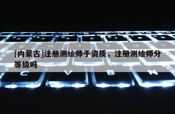 [内蒙古]注册测绘师于资质，注册测绘师分等级吗