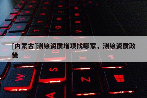 [内蒙古]测绘资质增项找哪家，测绘资质政策