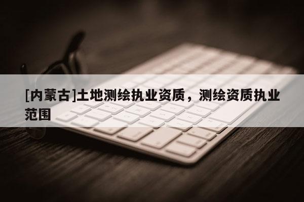 [内蒙古]土地测绘执业资质，测绘资质执业范围