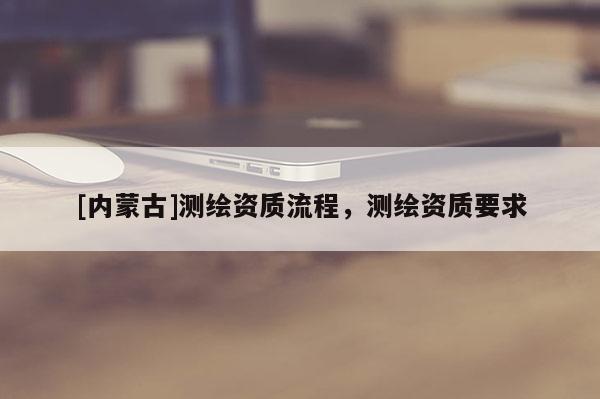 [内蒙古]测绘资质流程，测绘资质要求