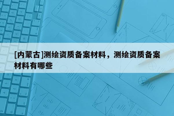 [内蒙古]测绘资质备案材料，测绘资质备案材料有哪些