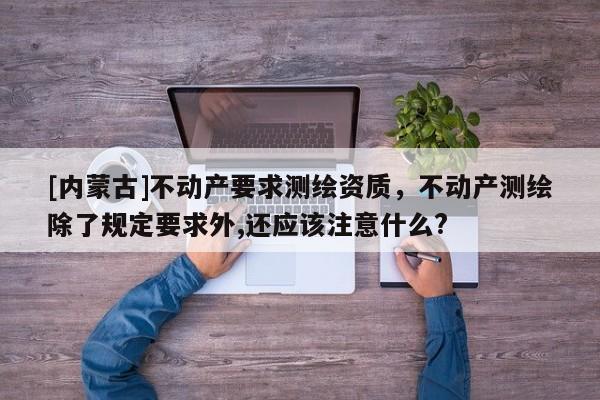 [内蒙古]不动产要求测绘资质，不动产测绘除了规定要求外,还应该注意什么?