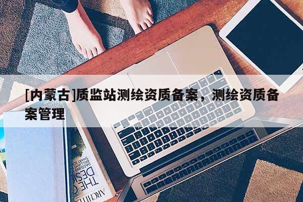 [内蒙古]质监站测绘资质备案，测绘资质备案管理