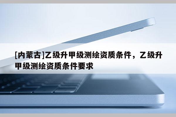 [内蒙古]乙级升甲级测绘资质条件，乙级升甲级测绘资质条件要求