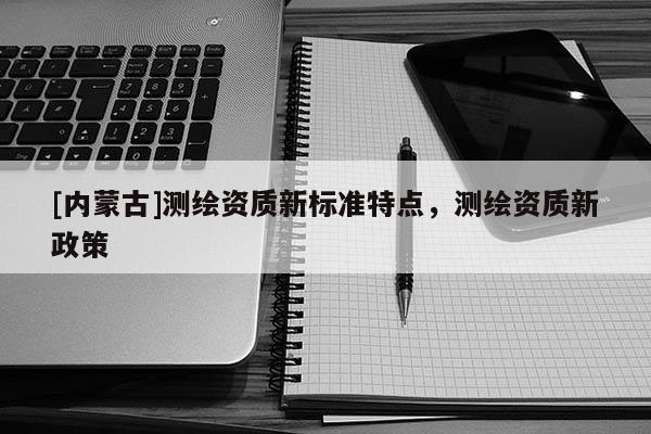 [内蒙古]测绘资质新标准特点，测绘资质新政策