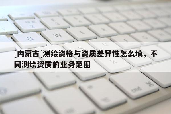 [内蒙古]测绘资格与资质差异性怎么填，不同测绘资质的业务范围