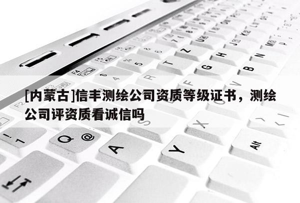 [内蒙古]信丰测绘公司资质等级证书，测绘公司评资质看诚信吗