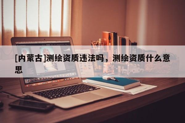 [内蒙古]测绘资质违法吗，测绘资质什么意思