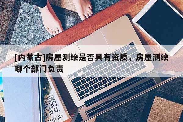 [内蒙古]房屋测绘是否具有资质，房屋测绘哪个部门负责