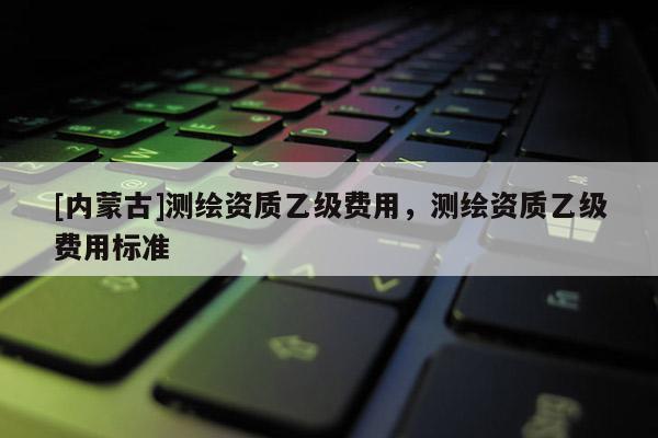 [内蒙古]测绘资质乙级费用，测绘资质乙级费用标准