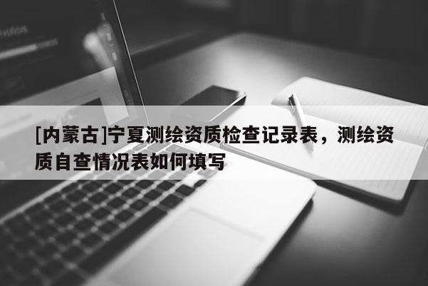 [内蒙古]宁夏测绘资质检查记录表，测绘资质自查情况表如何填写