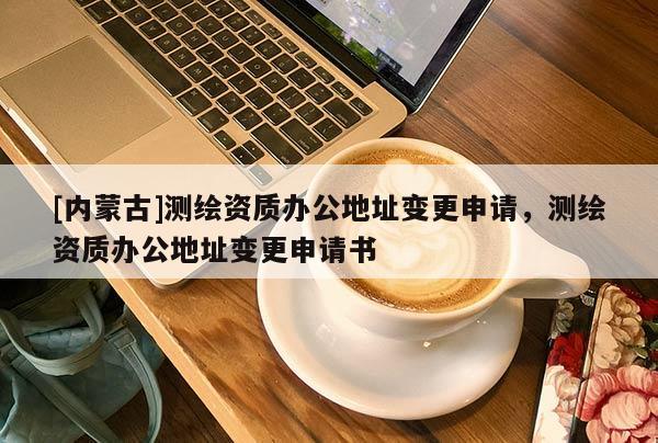[内蒙古]测绘资质办公地址变更申请，测绘资质办公地址变更申请书