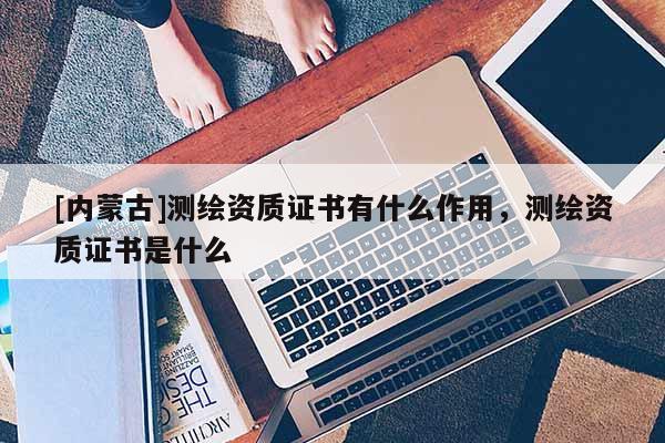 [内蒙古]测绘资质证书有什么作用，测绘资质证书是什么