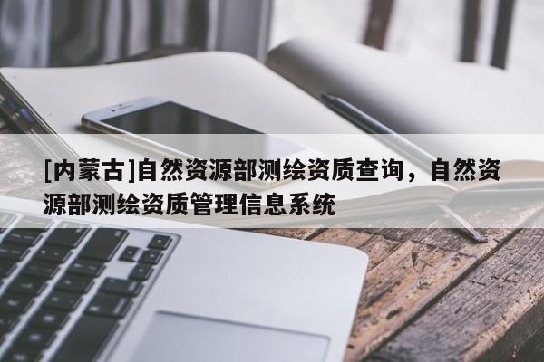 [内蒙古]自然资源部测绘资质查询，自然资源部测绘资质管理信息系统