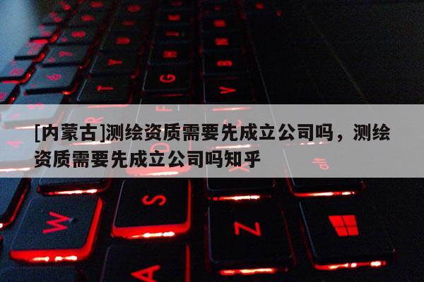 [内蒙古]测绘资质需要先成立公司吗，测绘资质需要先成立公司吗知乎