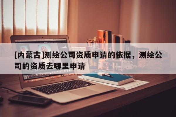 [内蒙古]测绘公司资质申请的依据，测绘公司的资质去哪里申请