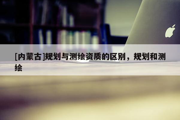 [内蒙古]规划与测绘资质的区别，规划和测绘