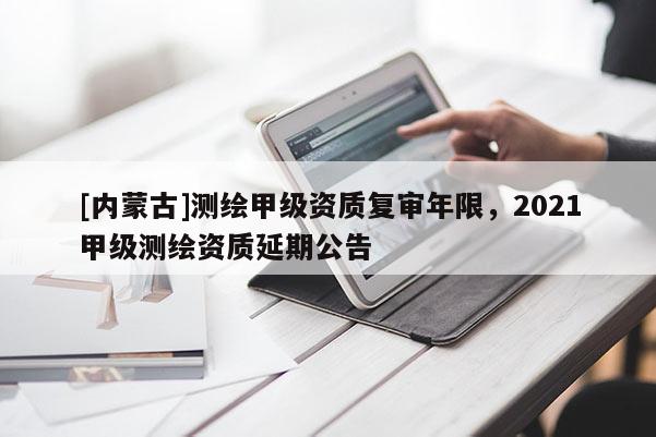 [内蒙古]测绘甲级资质复审年限，2021甲级测绘资质延期公告
