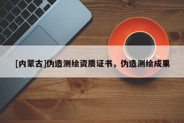[内蒙古]伪造测绘资质证书，伪造测绘成果