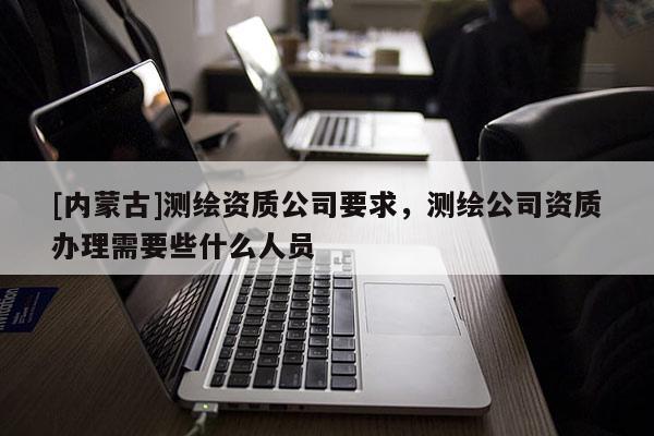 [内蒙古]测绘资质公司要求，测绘公司资质办理需要些什么人员