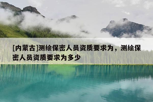 [内蒙古]测绘保密人员资质要求为，测绘保密人员资质要求为多少