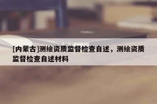 [内蒙古]测绘资质监督检查自述，测绘资质监督检查自述材料