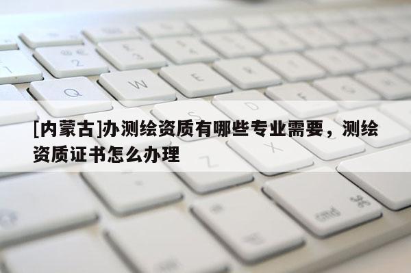 [内蒙古]办测绘资质有哪些专业需要，测绘资质证书怎么办理