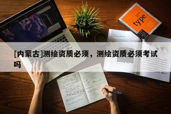 [内蒙古]测绘资质必须，测绘资质必须考试吗
