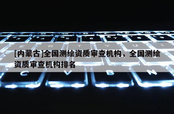 [内蒙古]全国测绘资质审查机构，全国测绘资质审查机构排名