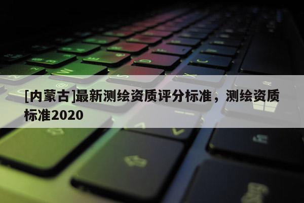 [内蒙古]最新测绘资质评分标准，测绘资质标准2020