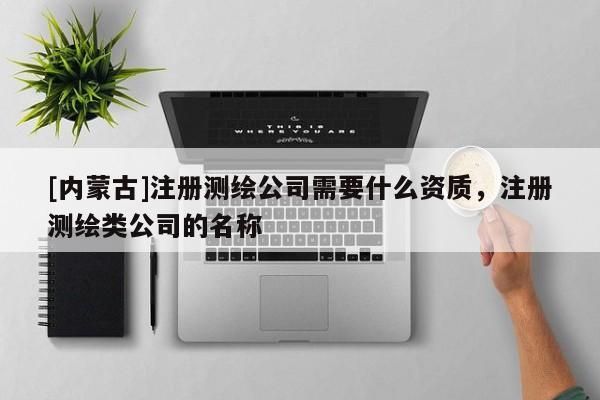 [内蒙古]注册测绘公司需要什么资质，注册测绘类公司的名称